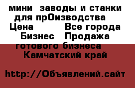 мини- заводы и станки для прОизводства  › Цена ­ 100 - Все города Бизнес » Продажа готового бизнеса   . Камчатский край